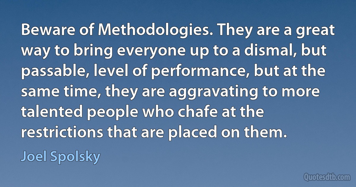 Beware of Methodologies. They are a great way to bring everyone up to a dismal, but passable, level of performance, but at the same time, they are aggravating to more talented people who chafe at the restrictions that are placed on them. (Joel Spolsky)