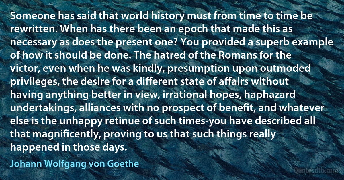 Someone has said that world history must from time to time be rewritten. When has there been an epoch that made this as necessary as does the present one? You provided a superb example of how it should be done. The hatred of the Romans for the victor, even when he was kindly, presumption upon outmoded privileges, the desire for a different state of affairs without having anything better in view, irrational hopes, haphazard undertakings, alliances with no prospect of benefit, and whatever else is the unhappy retinue of such times-you have described all that magnificently, proving to us that such things really happened in those days. (Johann Wolfgang von Goethe)