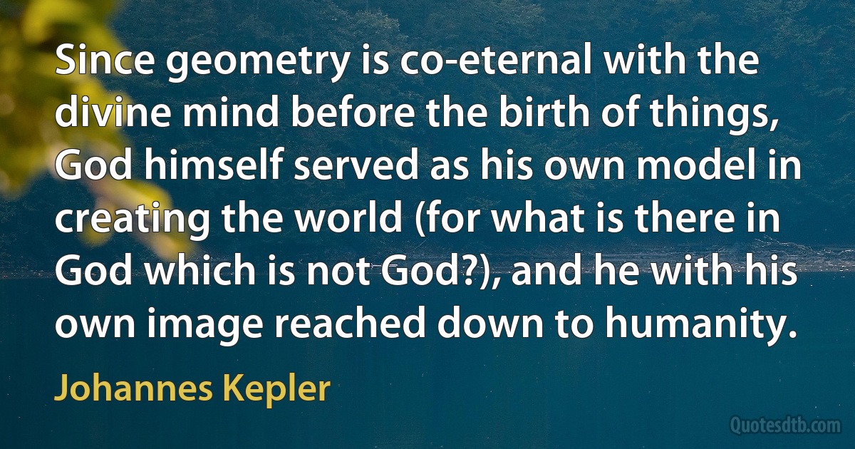 Since geometry is co-eternal with the divine mind before the birth of things, God himself served as his own model in creating the world (for what is there in God which is not God?), and he with his own image reached down to humanity. (Johannes Kepler)