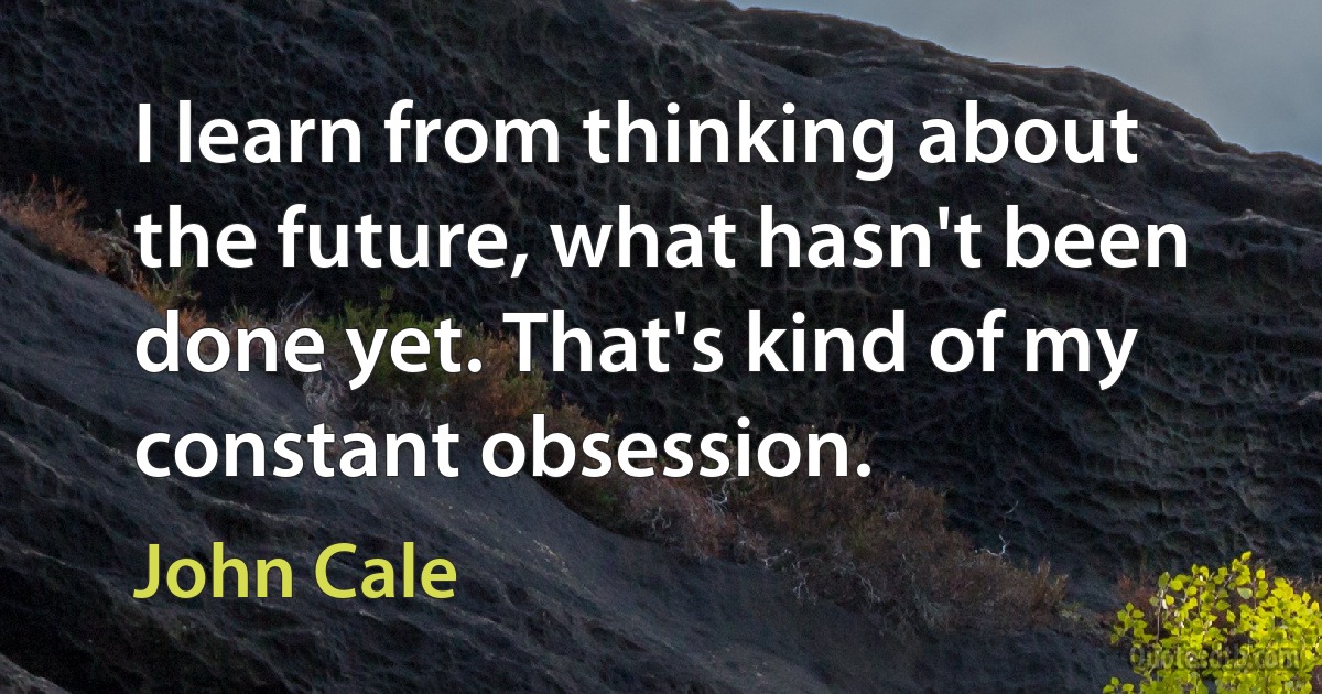 I learn from thinking about the future, what hasn't been done yet. That's kind of my constant obsession. (John Cale)