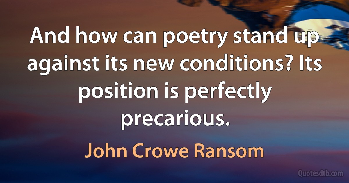 And how can poetry stand up against its new conditions? Its position is perfectly precarious. (John Crowe Ransom)