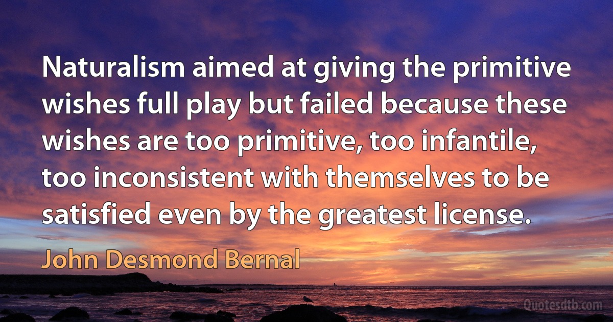 Naturalism aimed at giving the primitive wishes full play but failed because these wishes are too primitive, too infantile, too inconsistent with themselves to be satisfied even by the greatest license. (John Desmond Bernal)