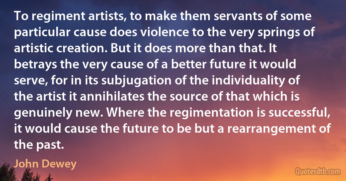 To regiment artists, to make them servants of some particular cause does violence to the very springs of artistic creation. But it does more than that. It betrays the very cause of a better future it would serve, for in its subjugation of the individuality of the artist it annihilates the source of that which is genuinely new. Where the regimentation is successful, it would cause the future to be but a rearrangement of the past. (John Dewey)