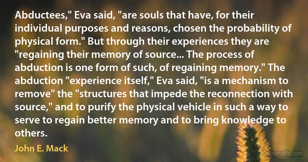 Abductees," Eva said, "are souls that have, for their individual purposes and reasons, chosen the probability of physical form." But through their experiences they are "regaining their memory of source... The process of abduction is one form of such, of regaining memory." The abduction "experience itself," Eva said, "is a mechanism to remove" the "structures that impede the reconnection with source," and to purify the physical vehicle in such a way to serve to regain better memory and to bring knowledge to others. (John E. Mack)