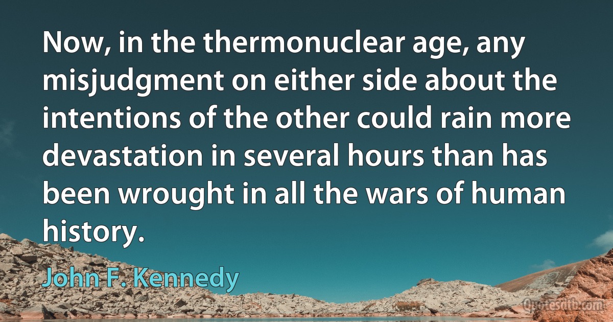 Now, in the thermonuclear age, any misjudgment on either side about the intentions of the other could rain more devastation in several hours than has been wrought in all the wars of human history. (John F. Kennedy)