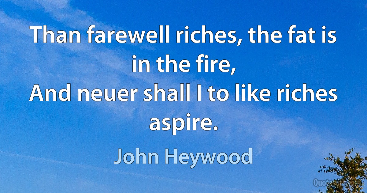 Than farewell riches, the fat is in the fire,
And neuer shall I to like riches aspire. (John Heywood)