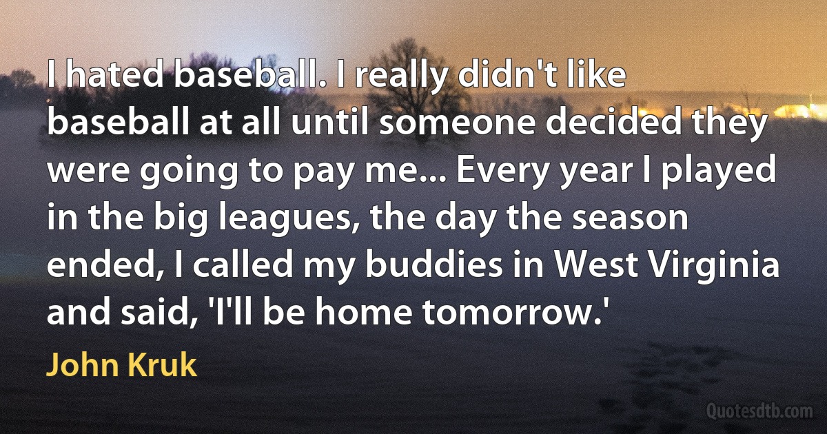 I hated baseball. I really didn't like baseball at all until someone decided they were going to pay me... Every year I played in the big leagues, the day the season ended, I called my buddies in West Virginia and said, 'I'll be home tomorrow.' (John Kruk)