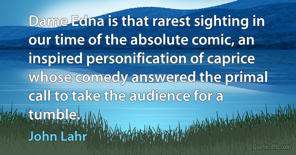 Dame Edna is that rarest sighting in our time of the absolute comic, an inspired personification of caprice whose comedy answered the primal call to take the audience for a tumble. (John Lahr)