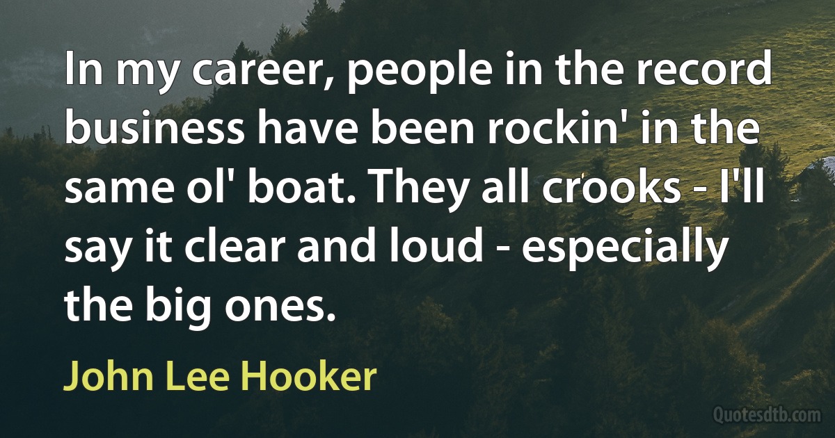 In my career, people in the record business have been rockin' in the same ol' boat. They all crooks - I'll say it clear and loud - especially the big ones. (John Lee Hooker)