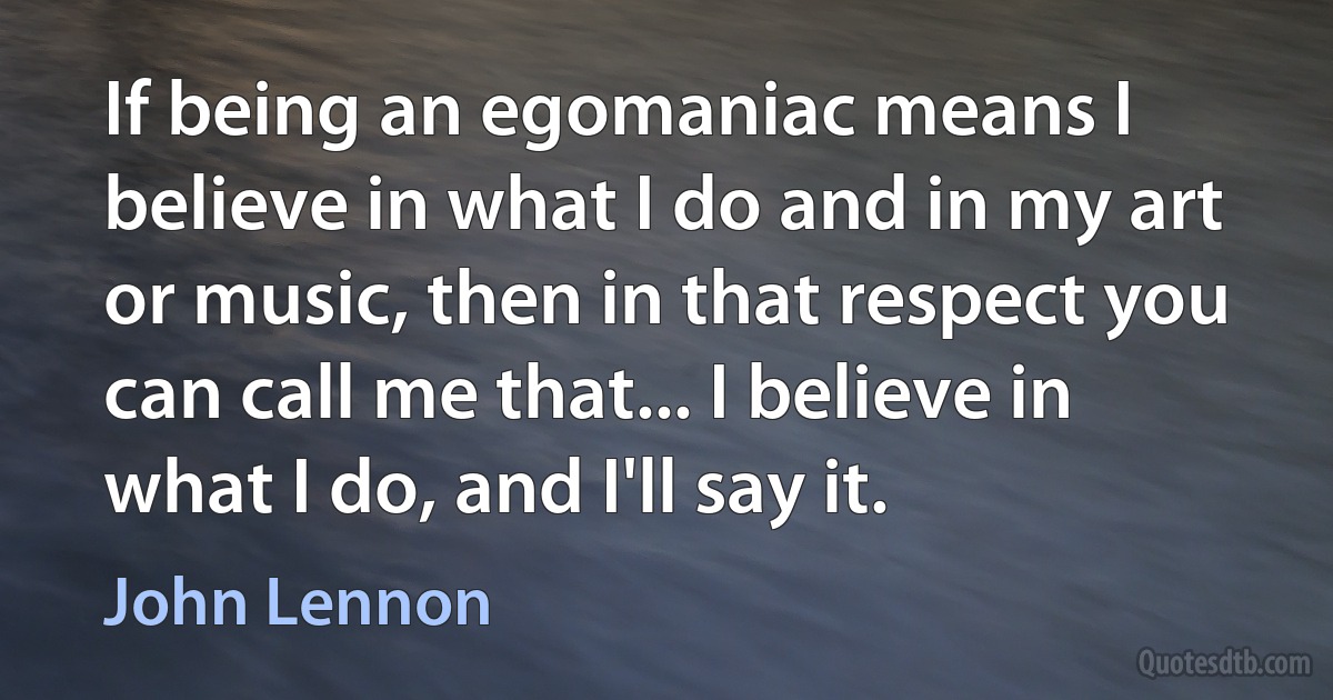 If being an egomaniac means I believe in what I do and in my art or music, then in that respect you can call me that... I believe in what I do, and I'll say it. (John Lennon)