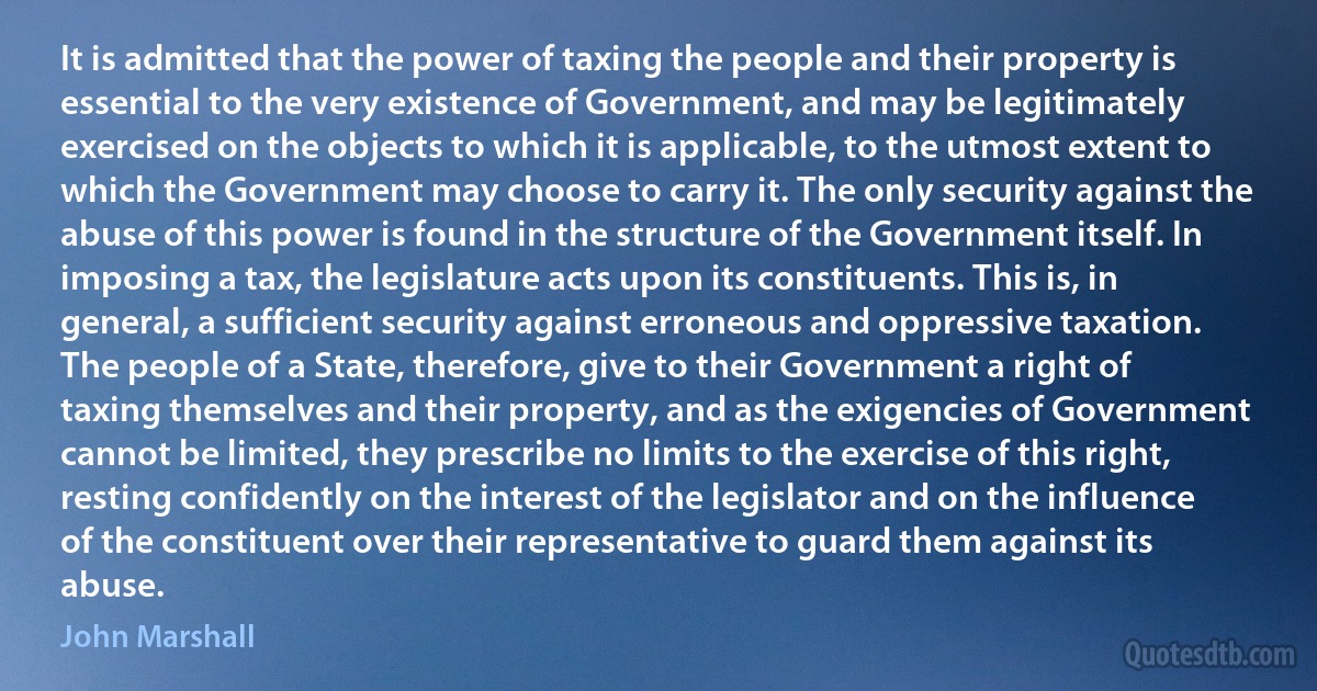 It is admitted that the power of taxing the people and their property is essential to the very existence of Government, and may be legitimately exercised on the objects to which it is applicable, to the utmost extent to which the Government may choose to carry it. The only security against the abuse of this power is found in the structure of the Government itself. In imposing a tax, the legislature acts upon its constituents. This is, in general, a sufficient security against erroneous and oppressive taxation. The people of a State, therefore, give to their Government a right of taxing themselves and their property, and as the exigencies of Government cannot be limited, they prescribe no limits to the exercise of this right, resting confidently on the interest of the legislator and on the influence of the constituent over their representative to guard them against its abuse. (John Marshall)