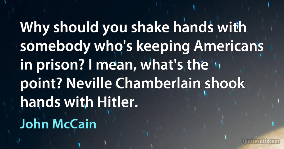 Why should you shake hands with somebody who's keeping Americans in prison? I mean, what's the point? Neville Chamberlain shook hands with Hitler. (John McCain)