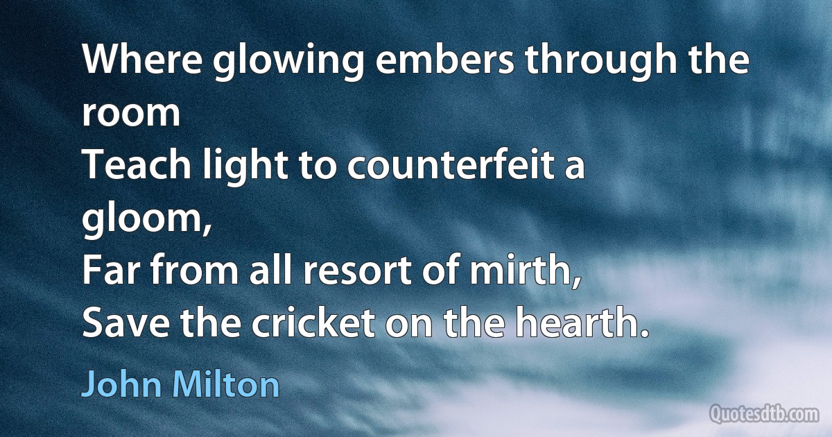 Where glowing embers through the room
Teach light to counterfeit a gloom,
Far from all resort of mirth,
Save the cricket on the hearth. (John Milton)