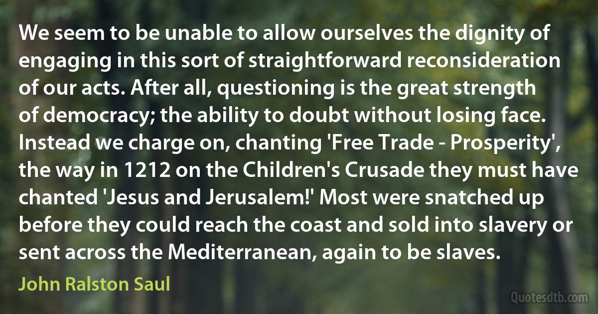 We seem to be unable to allow ourselves the dignity of engaging in this sort of straightforward reconsideration of our acts. After all, questioning is the great strength of democracy; the ability to doubt without losing face. Instead we charge on, chanting 'Free Trade - Prosperity', the way in 1212 on the Children's Crusade they must have chanted 'Jesus and Jerusalem!' Most were snatched up before they could reach the coast and sold into slavery or sent across the Mediterranean, again to be slaves. (John Ralston Saul)