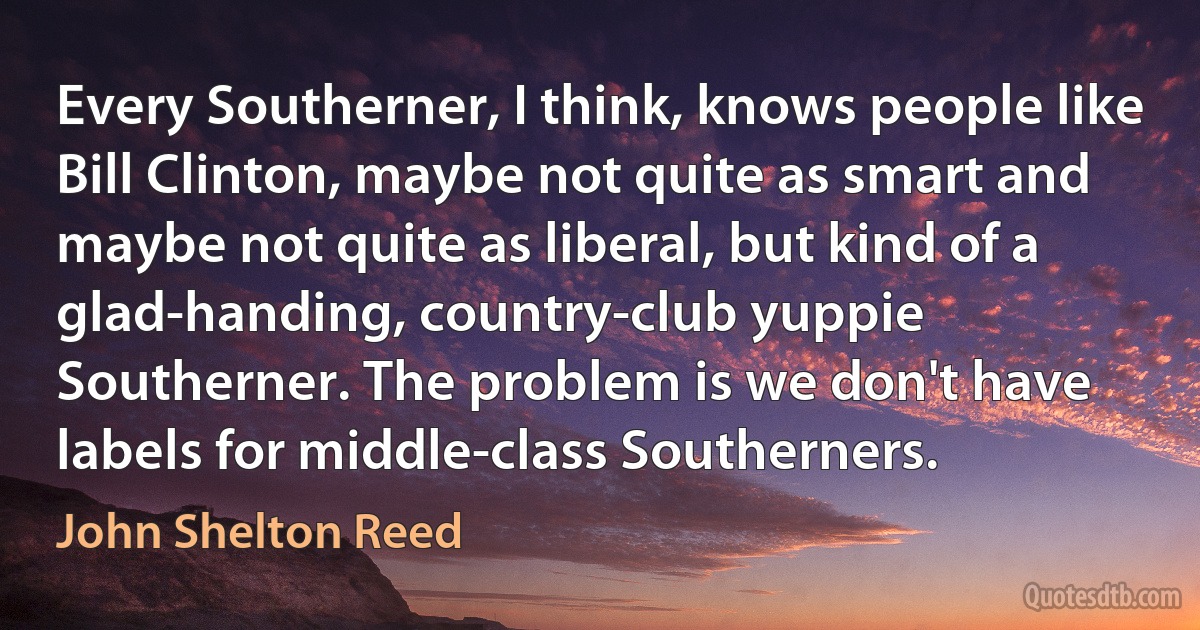 Every Southerner, I think, knows people like Bill Clinton, maybe not quite as smart and maybe not quite as liberal, but kind of a glad-handing, country-club yuppie Southerner. The problem is we don't have labels for middle-class Southerners. (John Shelton Reed)