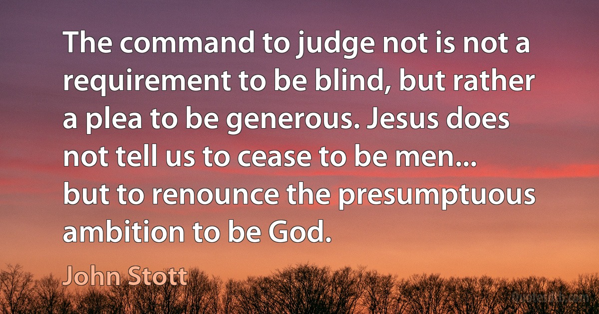 The command to judge not is not a requirement to be blind, but rather a plea to be generous. Jesus does not tell us to cease to be men... but to renounce the presumptuous ambition to be God. (John Stott)