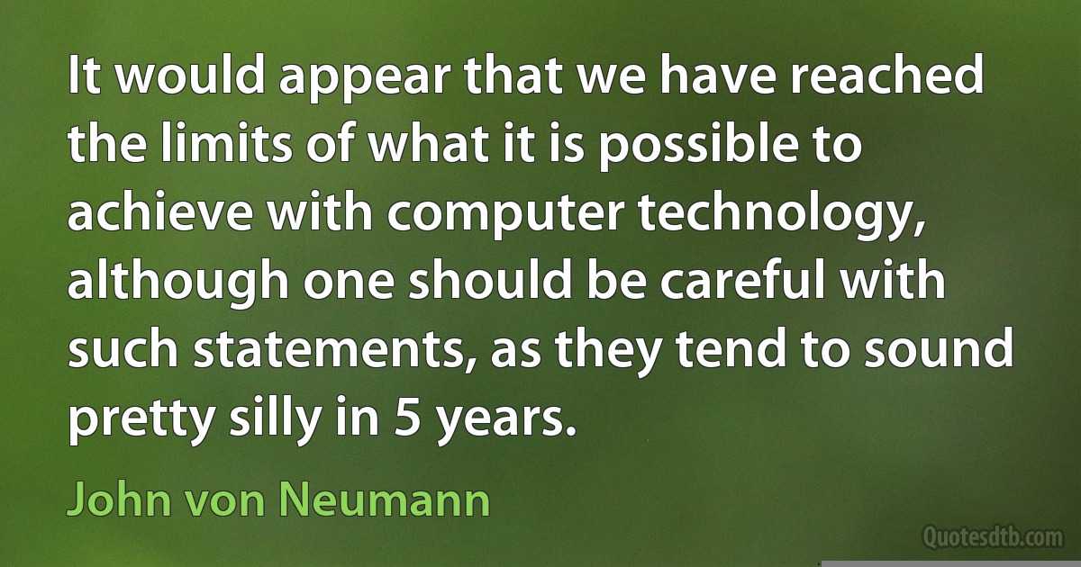 It would appear that we have reached the limits of what it is possible to achieve with computer technology, although one should be careful with such statements, as they tend to sound pretty silly in 5 years. (John von Neumann)