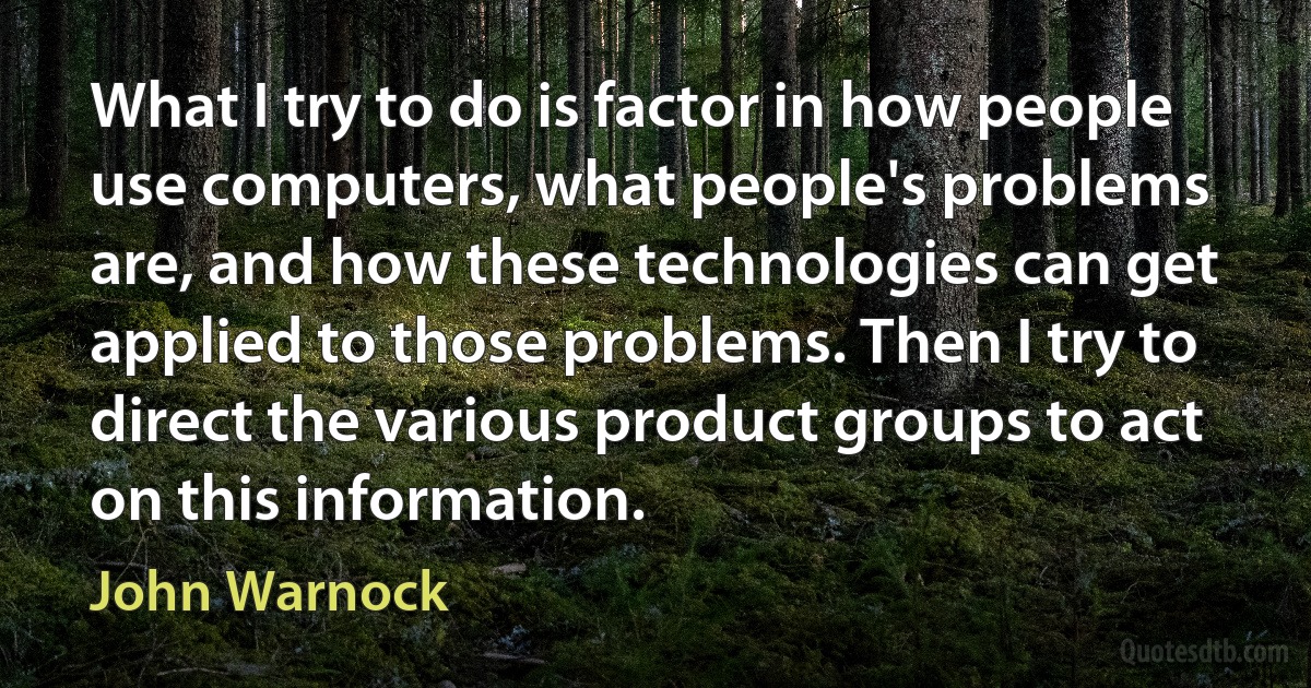 What I try to do is factor in how people use computers, what people's problems are, and how these technologies can get applied to those problems. Then I try to direct the various product groups to act on this information. (John Warnock)