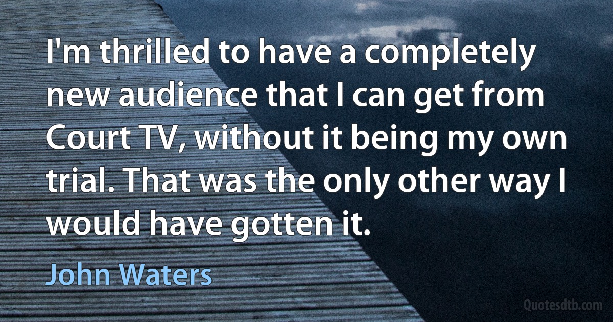 I'm thrilled to have a completely new audience that I can get from Court TV, without it being my own trial. That was the only other way I would have gotten it. (John Waters)