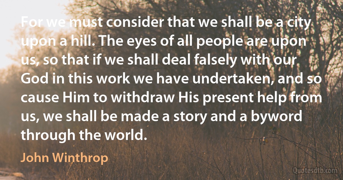 For we must consider that we shall be a city upon a hill. The eyes of all people are upon us, so that if we shall deal falsely with our God in this work we have undertaken, and so cause Him to withdraw His present help from us, we shall be made a story and a byword through the world. (John Winthrop)