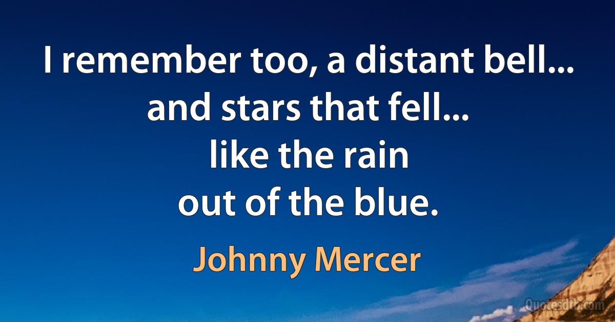 I remember too, a distant bell...
and stars that fell...
like the rain
out of the blue. (Johnny Mercer)