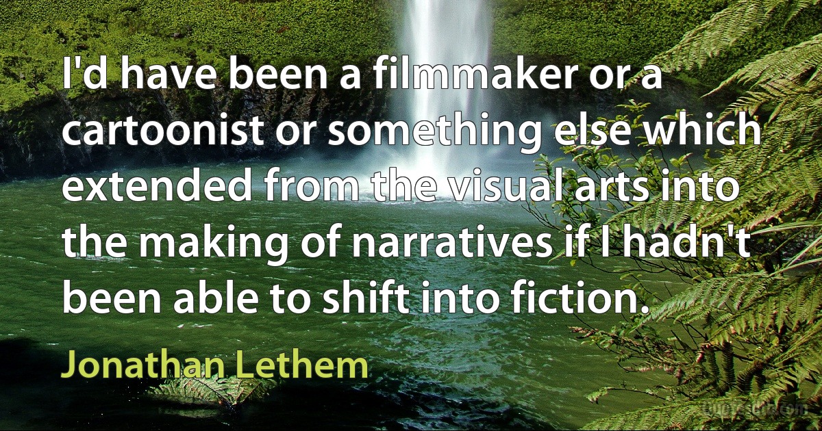 I'd have been a filmmaker or a cartoonist or something else which extended from the visual arts into the making of narratives if I hadn't been able to shift into fiction. (Jonathan Lethem)