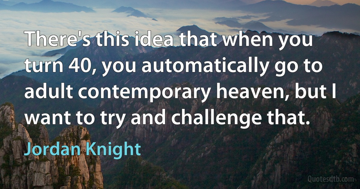 There's this idea that when you turn 40, you automatically go to adult contemporary heaven, but I want to try and challenge that. (Jordan Knight)