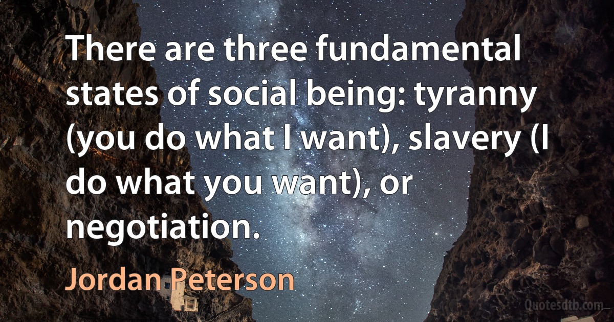 There are three fundamental states of social being: tyranny (you do what I want), slavery (I do what you want), or negotiation. (Jordan Peterson)