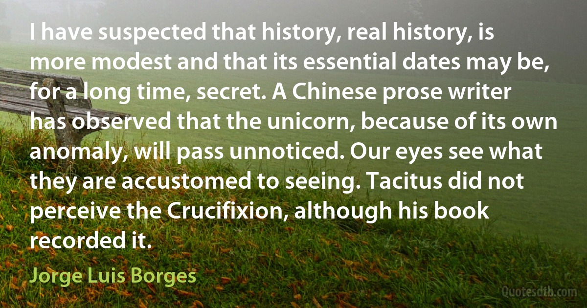 I have suspected that history, real history, is more modest and that its essential dates may be, for a long time, secret. A Chinese prose writer has observed that the unicorn, because of its own anomaly, will pass unnoticed. Our eyes see what they are accustomed to seeing. Tacitus did not perceive the Crucifixion, although his book recorded it. (Jorge Luis Borges)