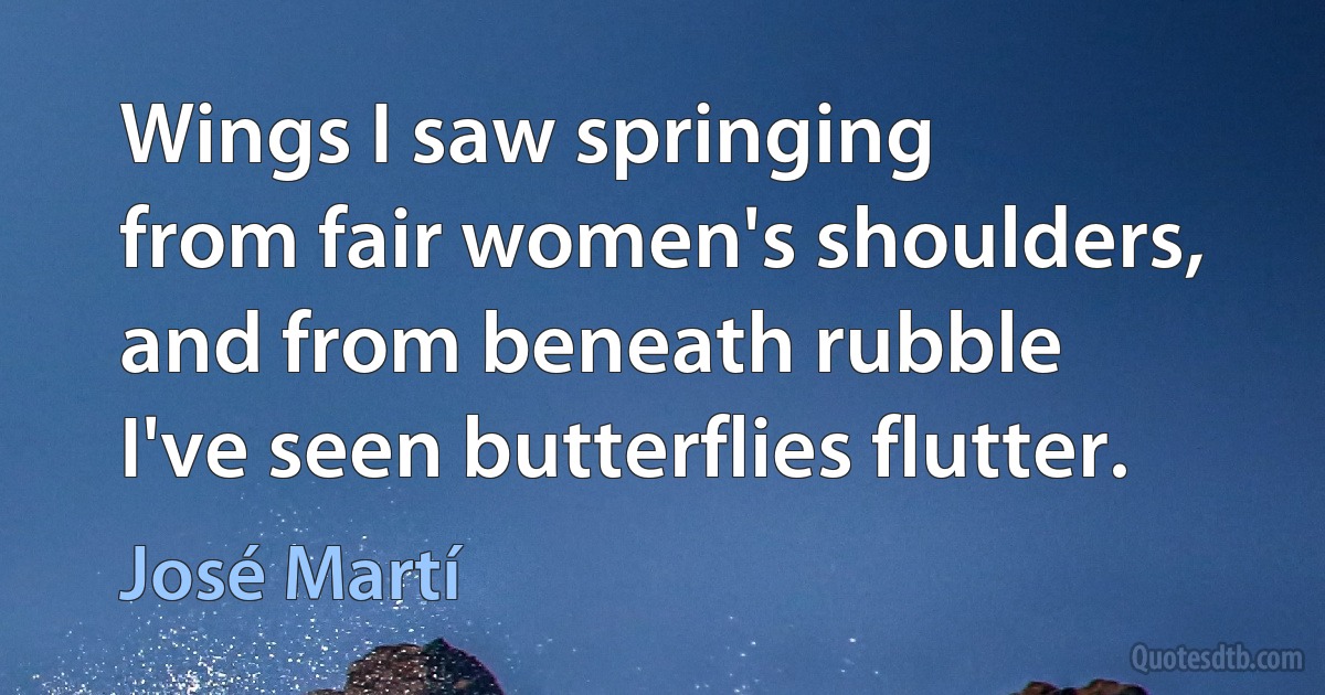 Wings I saw springing
from fair women's shoulders,
and from beneath rubble
I've seen butterflies flutter. (José Martí)