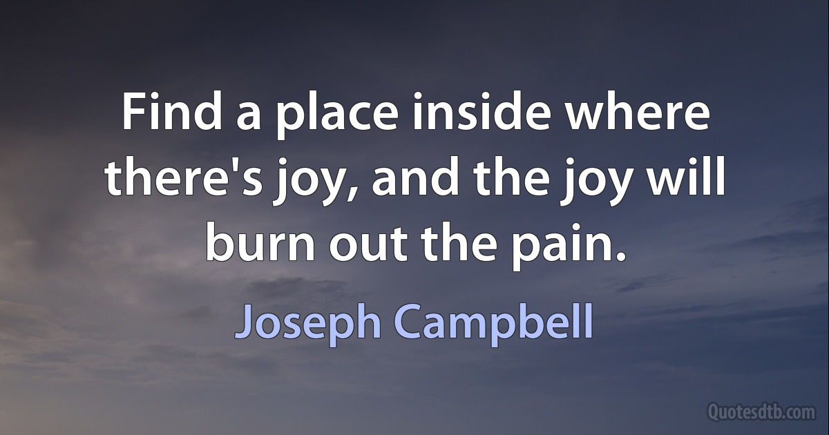 Find a place inside where there's joy, and the joy will burn out the pain. (Joseph Campbell)