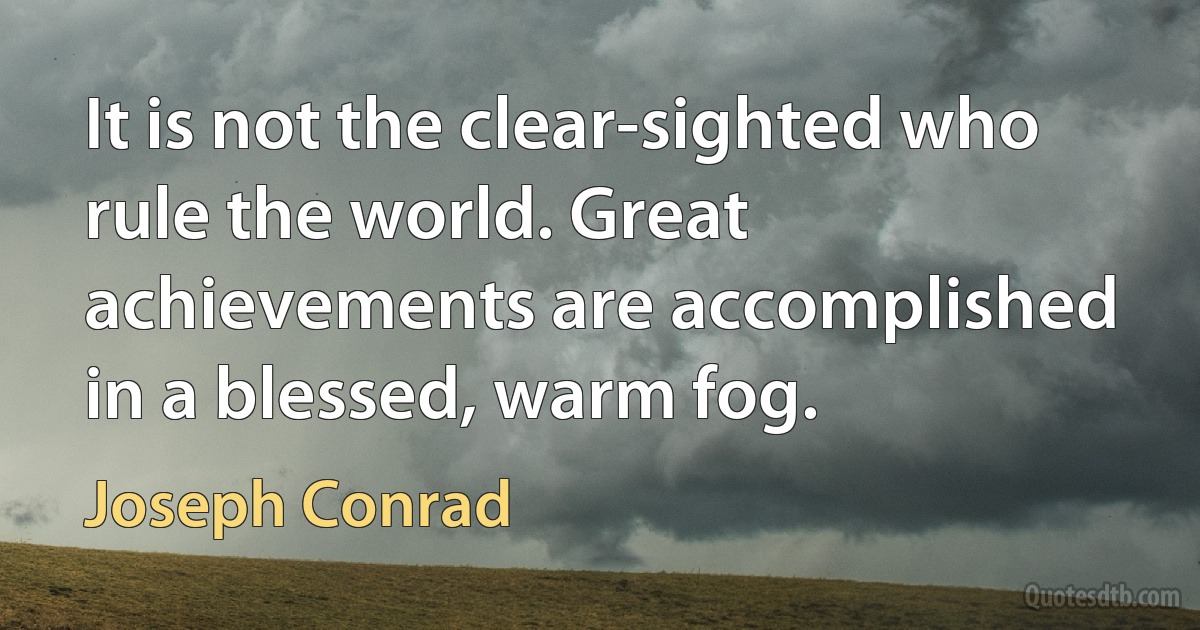 It is not the clear-sighted who rule the world. Great achievements are accomplished in a blessed, warm fog. (Joseph Conrad)