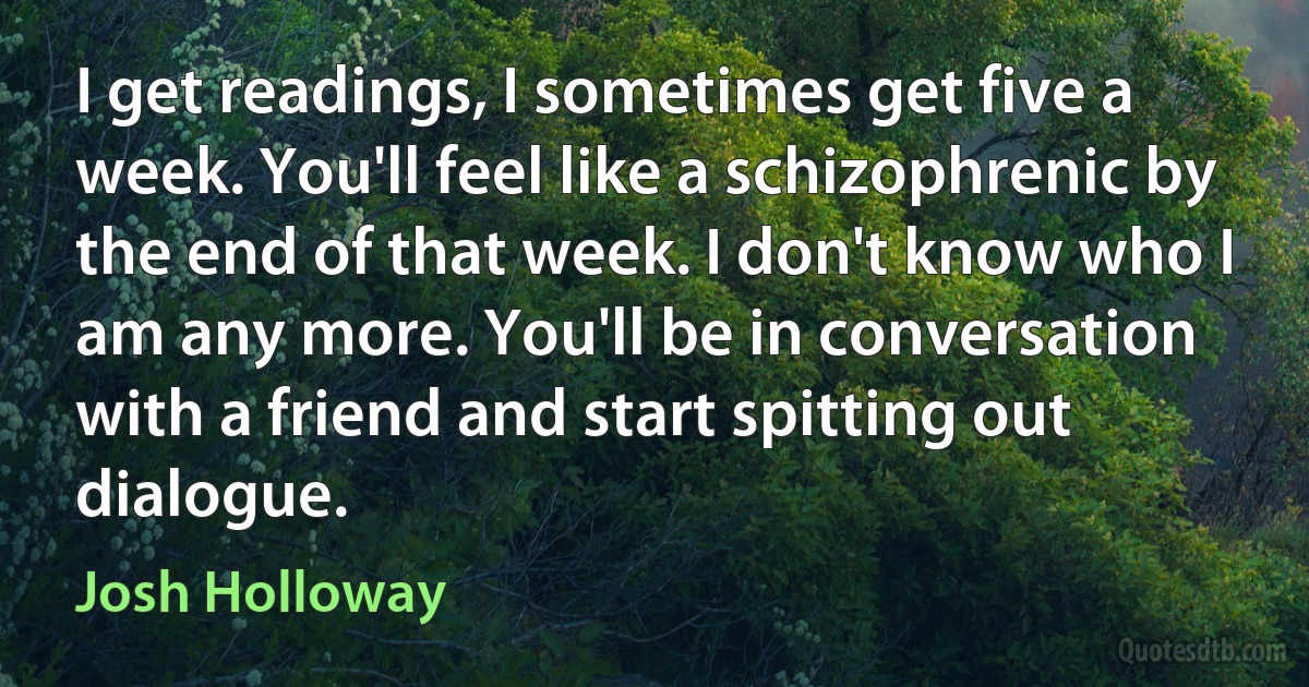 I get readings, I sometimes get five a week. You'll feel like a schizophrenic by the end of that week. I don't know who I am any more. You'll be in conversation with a friend and start spitting out dialogue. (Josh Holloway)