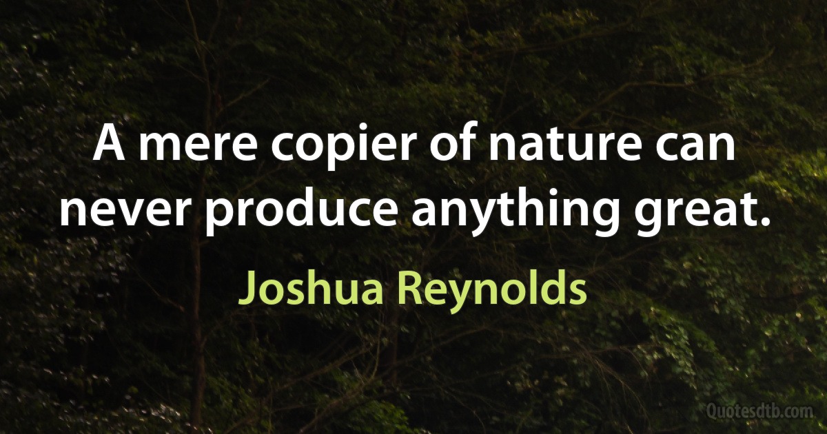 A mere copier of nature can never produce anything great. (Joshua Reynolds)