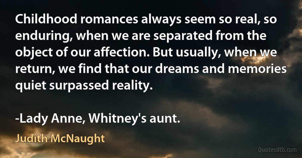 Childhood romances always seem so real, so enduring, when we are separated from the object of our affection. But usually, when we return, we find that our dreams and memories quiet surpassed reality.

-Lady Anne, Whitney's aunt. (Judith McNaught)