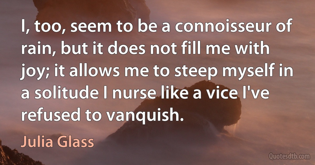 I, too, seem to be a connoisseur of rain, but it does not fill me with joy; it allows me to steep myself in a solitude I nurse like a vice I've refused to vanquish. (Julia Glass)