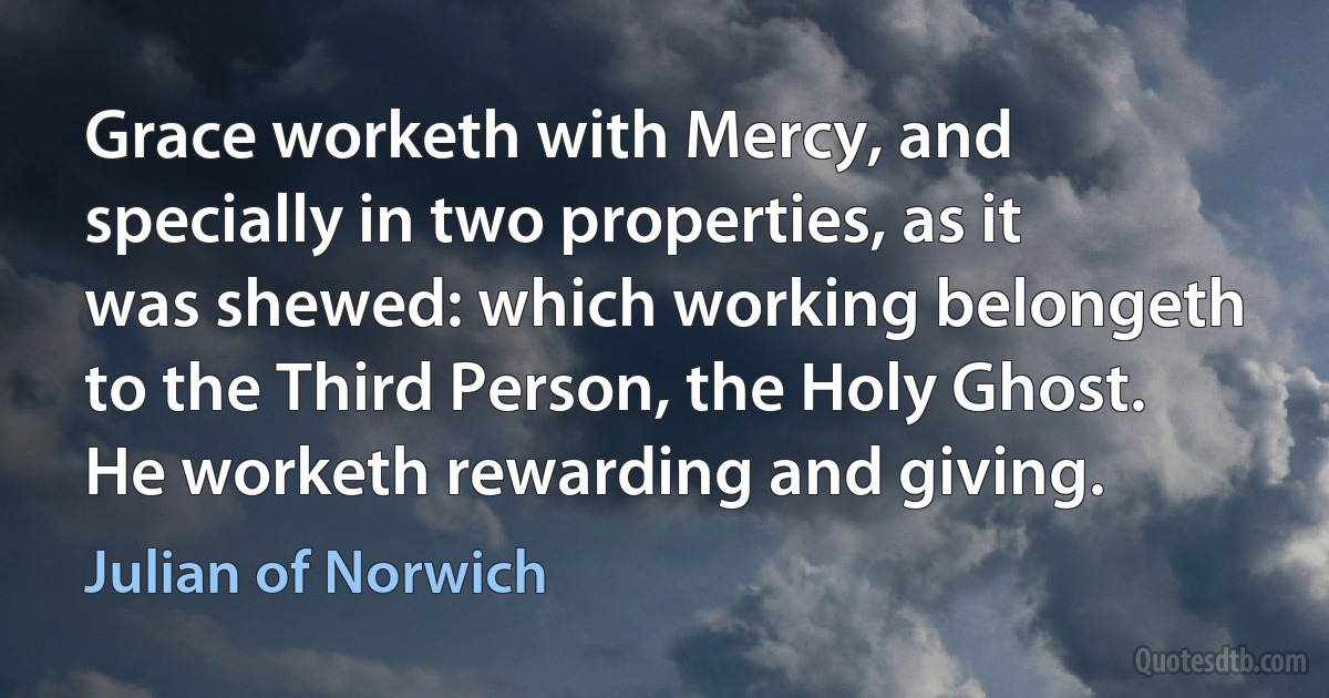 Grace worketh with Mercy, and specially in two properties, as it was shewed: which working belongeth to the Third Person, the Holy Ghost. He worketh rewarding and giving. (Julian of Norwich)