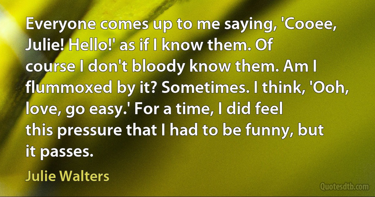 Everyone comes up to me saying, 'Cooee, Julie! Hello!' as if I know them. Of course I don't bloody know them. Am I flummoxed by it? Sometimes. I think, 'Ooh, love, go easy.' For a time, I did feel this pressure that I had to be funny, but it passes. (Julie Walters)