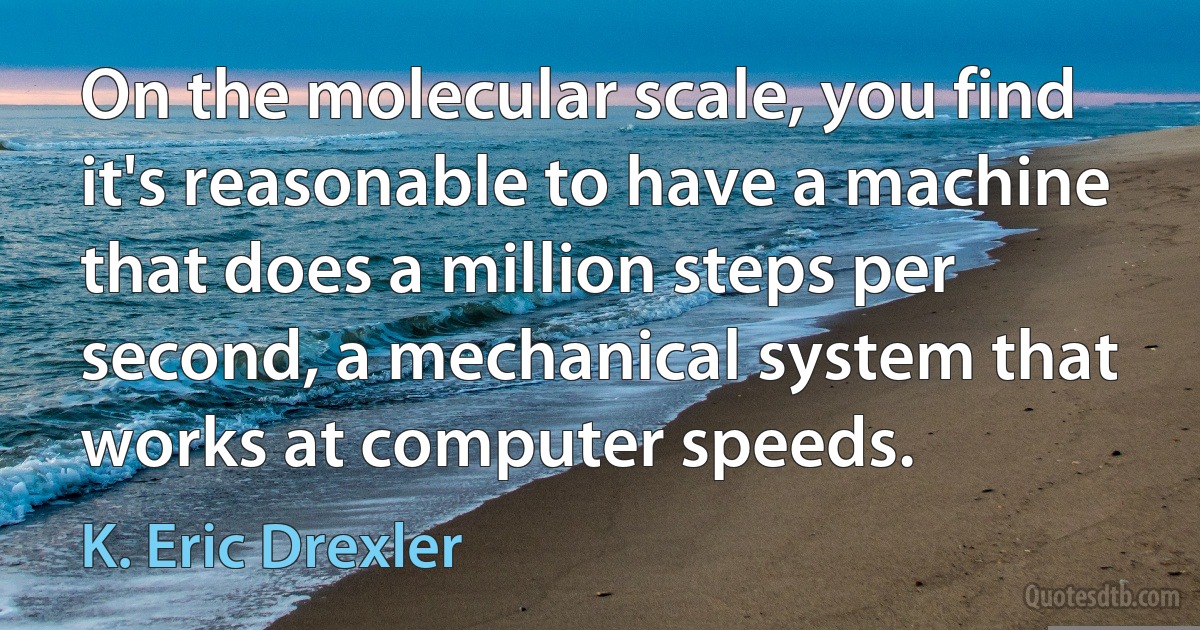 On the molecular scale, you find it's reasonable to have a machine that does a million steps per second, a mechanical system that works at computer speeds. (K. Eric Drexler)