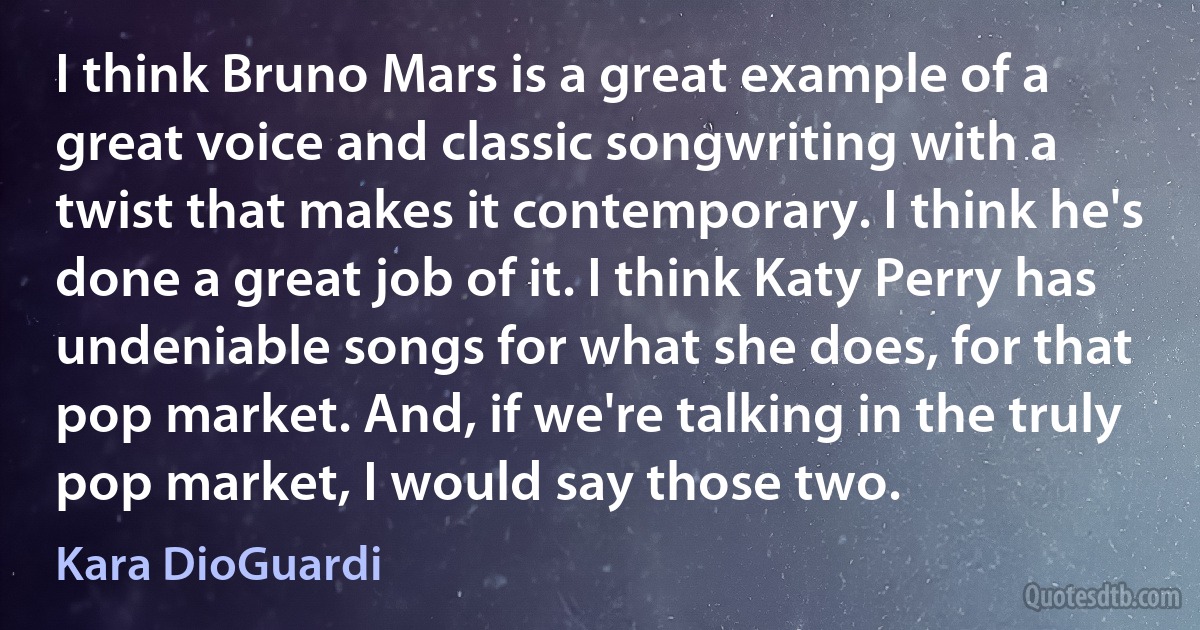 I think Bruno Mars is a great example of a great voice and classic songwriting with a twist that makes it contemporary. I think he's done a great job of it. I think Katy Perry has undeniable songs for what she does, for that pop market. And, if we're talking in the truly pop market, I would say those two. (Kara DioGuardi)