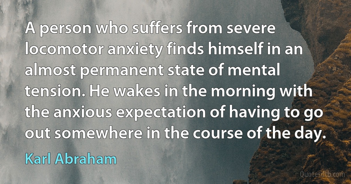 A person who suffers from severe locomotor anxiety finds himself in an almost permanent state of mental tension. He wakes in the morning with the anxious expectation of having to go out somewhere in the course of the day. (Karl Abraham)