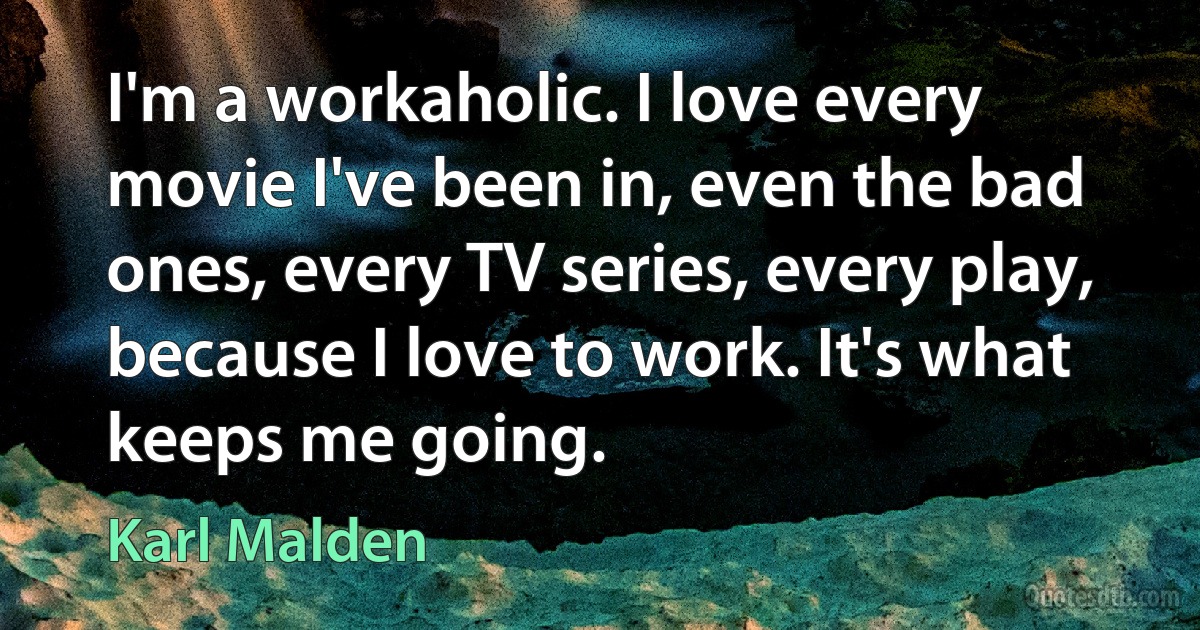 I'm a workaholic. I love every movie I've been in, even the bad ones, every TV series, every play, because I love to work. It's what keeps me going. (Karl Malden)