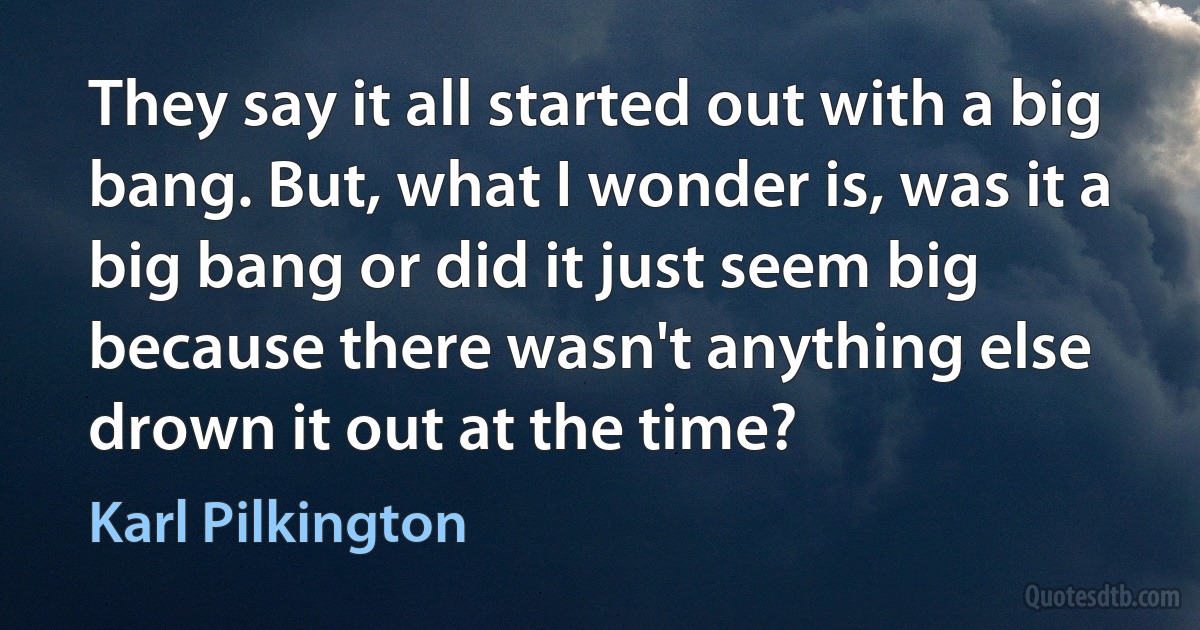 They say it all started out with a big bang. But, what I wonder is, was it a big bang or did it just seem big because there wasn't anything else drown it out at the time? (Karl Pilkington)