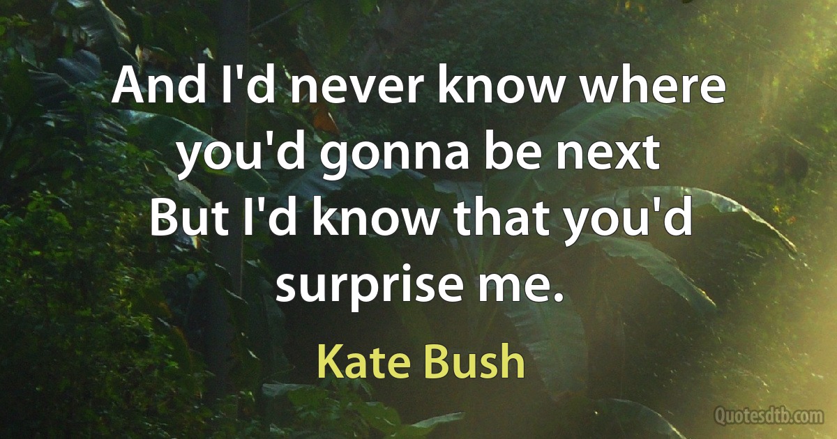 And I'd never know where you'd gonna be next
But I'd know that you'd surprise me. (Kate Bush)