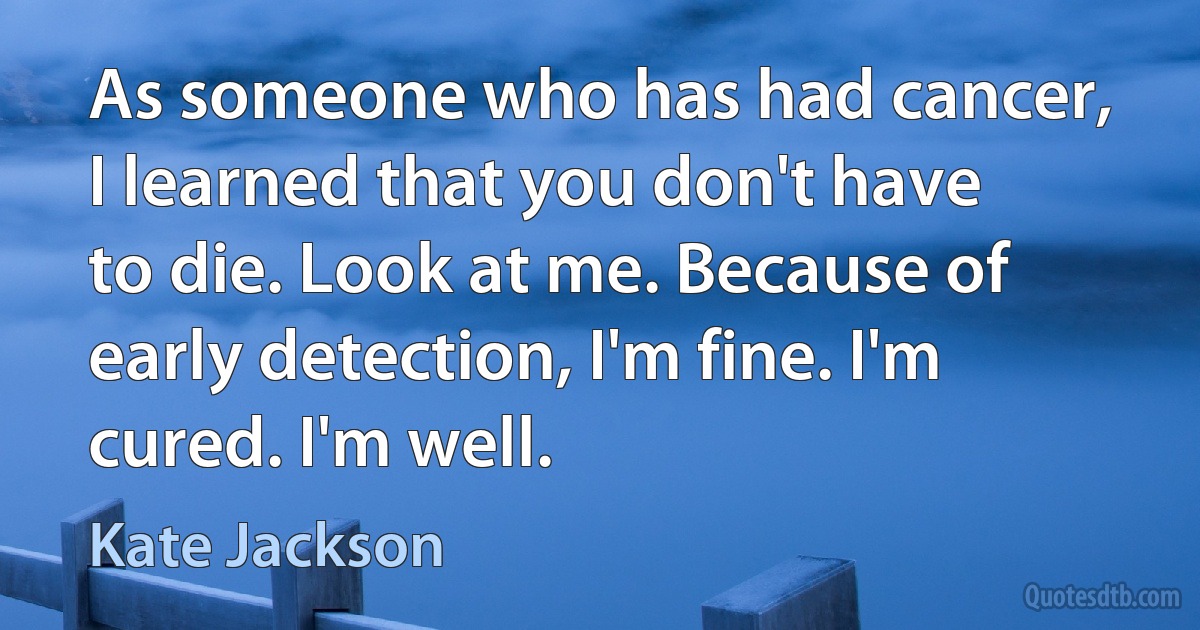 As someone who has had cancer, I learned that you don't have to die. Look at me. Because of early detection, I'm fine. I'm cured. I'm well. (Kate Jackson)