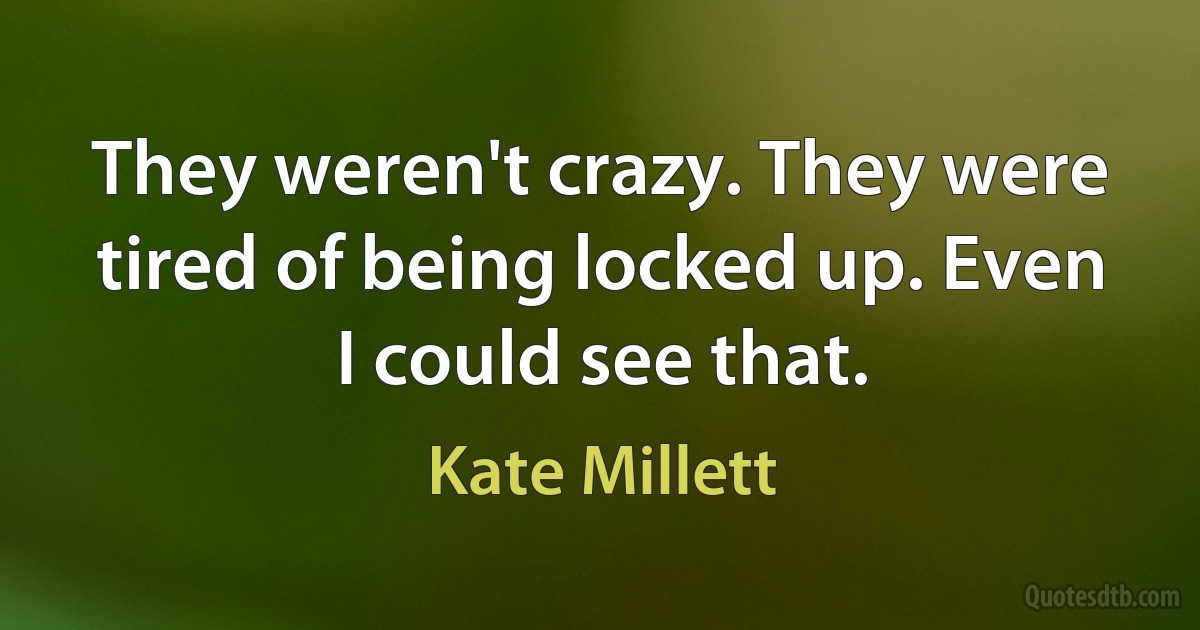 They weren't crazy. They were tired of being locked up. Even I could see that. (Kate Millett)