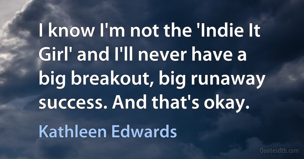 I know I'm not the 'Indie It Girl' and I'll never have a big breakout, big runaway success. And that's okay. (Kathleen Edwards)