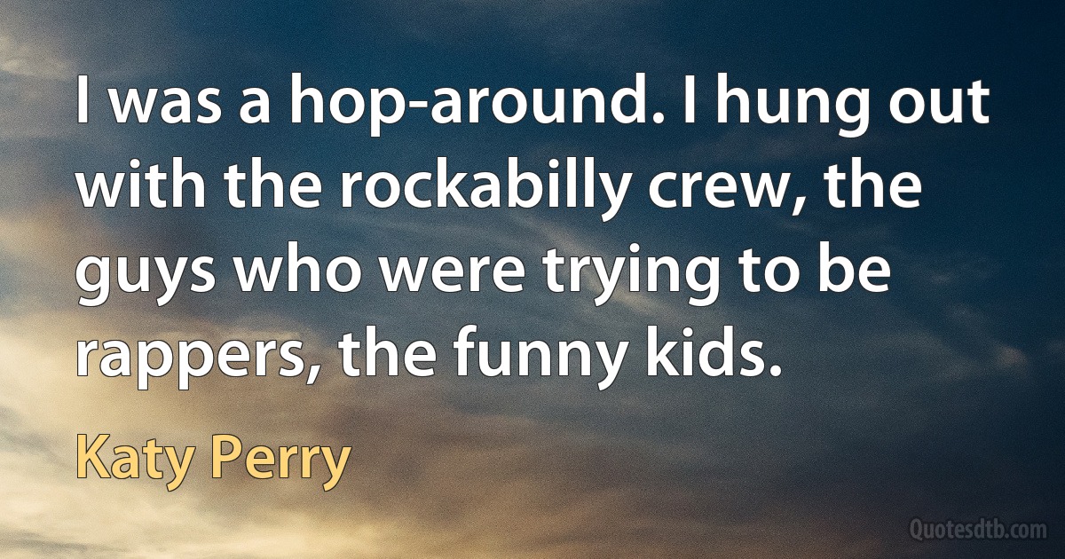 I was a hop-around. I hung out with the rockabilly crew, the guys who were trying to be rappers, the funny kids. (Katy Perry)