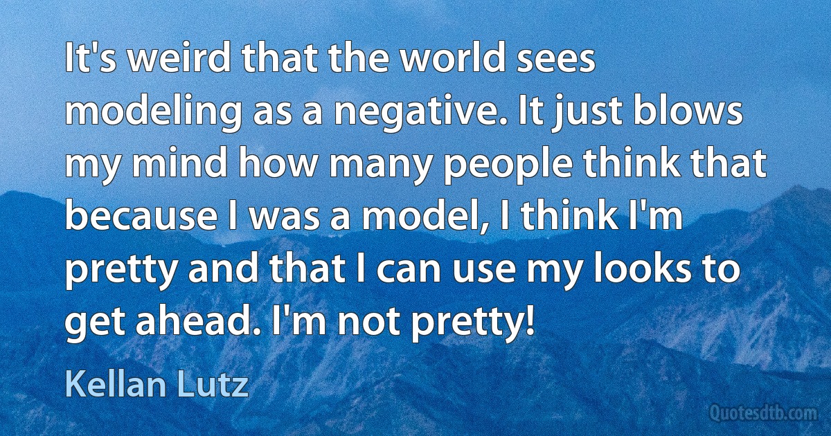 It's weird that the world sees modeling as a negative. It just blows my mind how many people think that because I was a model, I think I'm pretty and that I can use my looks to get ahead. I'm not pretty! (Kellan Lutz)