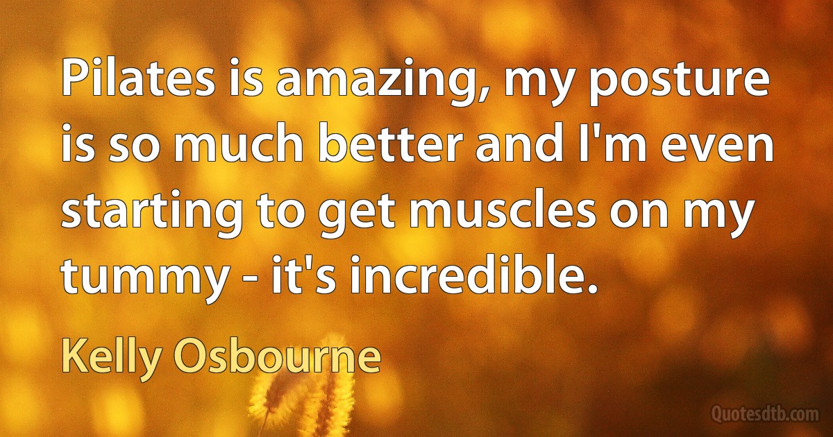 Pilates is amazing, my posture is so much better and I'm even starting to get muscles on my tummy - it's incredible. (Kelly Osbourne)